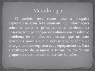 O projeto teve como base a pesquisa 
exploratória com levantamento de informações 
sobre o tema e principalmente partindo da 
observação e percepção dos alunos em resolver o 
problema de milhões de pessoas que utilizam 
aparelhos móveis e que necessitam de fonte de 
energia para carregarem seus equipamentos. Para 
a realização da pesquisa a turma foi divida em 
grupos de trabalho com diferentes funções. 
 