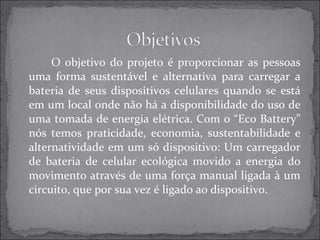 O objetivo do projeto é proporcionar as pessoas 
uma forma sustentável e alternativa para carregar a 
bateria de seus dispositivos celulares quando se está 
em um local onde não há a disponibilidade do uso de 
uma tomada de energia elétrica. Com o “Eco Battery” 
nós temos praticidade, economia, sustentabilidade e 
alternatividade em um só dispositivo: Um carregador 
de bateria de celular ecológica movido a energia do 
movimento através de uma força manual ligada à um 
circuito, que por sua vez é ligado ao dispositivo. 
 