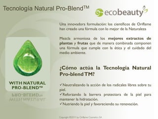 Tecnología Natural Pro-BlendTM

                   Una innovadora formulación: los científicos de Oriflame
                   han creado una fórmula con lo mejor de la Naturaleza

                   Mezcla armoniosa de los mejores extractos de
                   plantas y frutas que de manera combinada componen
                   una fórmula que cumple con la ética y el cuidado del
                   medio ambiente.


                   ¿Cómo actúa la Tecnología Natural
                   Pro-blend TM?
                   Neutralizando la acción de los radicales libres sobre tu
                   piel.
                   Reforzando la barrera protectora de la piel para
                   mantener la hidratación.
                   Nutriendo la piel y favoreciendo su renovación.


                   Copyright ©2011 by Oriflame Cosmetics SA
 