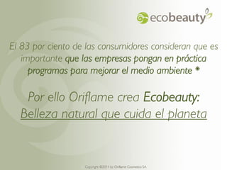 El 83 por ciento de las consumidores consideran que es
   importante que las empresas pongan en práctica
     programas para mejorar el medio ambiente *

   Por ello Oriflame crea Ecobeauty:
  Belleza natural que cuida el planeta


                  Copyright ©2011 by by Oriflame Cosmetics SA
                    Copyright ©2011 Oriflame Cosmetics SA
 