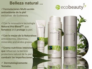 Belleza natural ...
Formulaciones Multi-acción
antioxidante de la piel
exclusivas de Ecobeauty.

Con la innovadora tecnología
Natural Pro-BlendTM que
fortalece and protege la piel.

Con lo mejor de la Naturaleza:
antioxidantes, vitaminas,
minerales and ácidos grasos.

Crema nutritivas intensivas
que refuerzan la barrera
protectora natural de la piel para
combatir las imperfecciones

 Dermatologicamente
Testadas.                     Copyright ©2011 by Oriflame Cosmetics SA
 