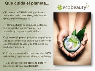 Que cuida el planeta...

Al menos un 95% de los ingredientes
procenden de la naturaleza, y de fuentes
renovables y controladas.

 Fórmulas libres de cualquier sustancia
animal, parabenos, silicona, aceites
minerales y fragrancias artificiales.

Las materias primas proceden de países en
vías de desarrollo que contribuyen a mejorar
las condiciones de vida y de trabajo de los
productores locales.

 Productos envasados con materiales 100%
reciclables y seguros para el medio ambiente.

 El papel utilizado no contiene cloro y
procede de bosques controlados.
                             Copyright ©2011 by Oriflame Cosmetics SA
 
