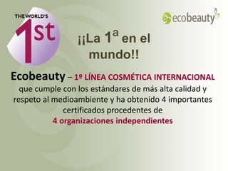 ¡¡La 1ª en el
                   mundo!!
Ecobeauty – 1º LÍNEA COSMÉTICA INTERNACIONAL
  que cumple con los estándares de más alta calidad y
respeto al medioambiente y ha obtenido 4 importantes
              certificados procedentes de
           4 organizaciones independientes




2012-03-01          Copyright ©2012 by Oriflame Cosmetics SA   5
 