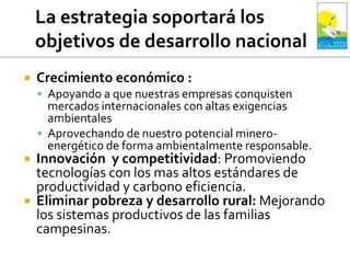  Crecimiento económico :
 Apoyando a que nuestras empresas conquisten
mercados internacionales con altas exigencias
ambientales
 Aprovechando de nuestro potencial minero-
energético de forma ambientalmente responsable.
 Innovación y competitividad: Promoviendo
tecnologías con los mas altos estándares de
productividad y carbono eficiencia.
 Eliminar pobreza y desarrollo rural: Mejorando
los sistemas productivos de las familias
campesinas.
 