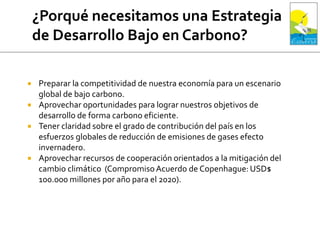  Preparar la competitividad de nuestra economía para un escenario
global de bajo carbono.
 Aprovechar oportunidades para lograr nuestros objetivos de
desarrollo de forma carbono eficiente.
 Tener claridad sobre el grado de contribución del país en los
esfuerzos globales de reducción de emisiones de gases efecto
invernadero.
 Aprovechar recursos de cooperación orientados a la mitigación del
cambio climático (CompromisoAcuerdo de Copenhague: USD$
100.000 millones por año para el 2020).
 