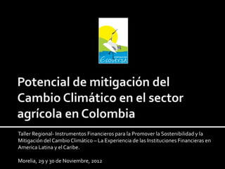 Taller Regional- Instrumentos Financieros para la Promover la Sostenibilidad y la
Mitigación del Cambio Climático – La Experiencia de las Instituciones Financieras en
America Latina y el Caribe.
Morelia, 29 y 30 de Noviembre, 2012
 