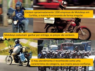 Existem aproximadamente 1200 empresas de Motoboys em
                      Curitiba, a maioria funcionando de forma irregular.




Motoboys costumam ganhar por entrega, os preços são variáveis.




                       O mau atendimento é reconhecido como uma
                       característica da categoria, que inspira pouca confiança.
 