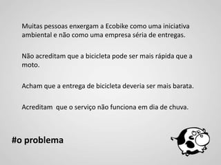 Muitas pessoas enxergam a Ecobike como uma iniciativa
  ambiental e não como uma empresa séria de entregas.

  Não acreditam que a bicicleta pode ser mais rápida que a
  moto.

  Acham que a entrega de bicicleta deveria ser mais barata.

  Acreditam que o serviço não funciona em dia de chuva.



#o problema
 