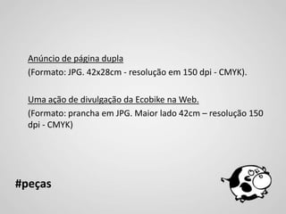 Anúncio de página dupla
  (Formato: JPG. 42x28cm - resolução em 150 dpi - CMYK).

  Uma ação de divulgação da Ecobike na Web.
  (Formato: prancha em JPG. Maior lado 42cm – resolução 150
  dpi - CMYK)




#peças
 