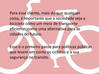 Para esse cliente, mais do que qualquer
coisa, é importante que a sociedade veja a
bicicleta como um meio de transporte
eficiente: como uma alternativa para as
cidades do futuro.

Esse é o primeiro passo para políticas públicas
que levem em conta os ciclistas e a sua
segurança no transito.
 