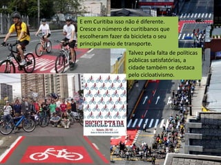 E em Curitiba isso não é diferente.
Cresce o número de curitibanos que
escolheram fazer da bicicleta o seu
principal meio de transporte.
                  Talvez pela falta de políticas
                  públicas satisfatórias, a
                  cidade também se destaca
                  pelo cicloativismo.
 