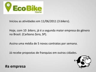 Iniciou as atividades em 11/06/2011 (3 bikers).

  Hoje, com 10 bikers, já é a segunda maior empresa do gênero
  no Brasil. (Carbono Zero, SP).

  Assina uma média de 5 novos contratos por semana.

  Já recebe propostas de franquias em outras cidades.



#a empresa
 