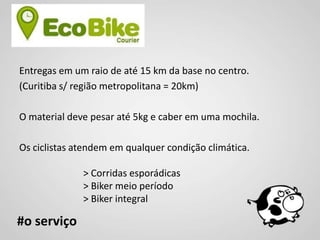 Entregas em um raio de até 15 km da base no centro.
(Curitiba s/ região metropolitana = 20km)

O material deve pesar até 5kg e caber em uma mochila.

Os ciclistas atendem em qualquer condição climática.

              > Corridas esporádicas
              > Biker meio período
              > Biker integral

#o serviço
 
