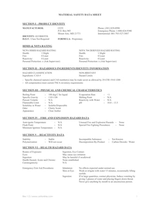MATERIAL SAFETY DATA SHEET


SECTION I – PRODUCT IDENTITY
MANUFACTURER:                       CETI                                       Phone: (301) 829-8990
                                    P.O. Box 905                               Emergency Phone: 1-800-424-9300
                                    Mount Airy, MD 21771                       International: 001-703-527-3887
IDENTITY: ECOBIOTIX
D.O.T: Class Not Required           FORMULA: Proprietary


HIMIS & NFPA RATING
NCPA HIMIS HAZARD RATING                                   NFPA 704 DERIVED HAZARD RATING
Health:             1 Slight                               Health:             1 Slight
Fire:               0 Least                                Fire:               0 Least
Reactivity:         0 Least                                Reactivity:         0 Least
Personal Protection: x (Ask Supervisor)                    Personal Protection: x (Ask Supervisor)


SECTION II – HAZARDOUS INGREDIENTS/IDENTITY INFORMATION
HAZARD CLASSIFICATION                                      NON-IRRITANT
Ingredients: CAS #                                         Hazard Limits
- Specific chemical name(s) and CAS number(s) may be trade secret as allowed by 29 CFR 1910 1200
- All component(s) meet current TSCA inventory requirements

SECTION III – PHYSICAL AND CHEMICAL CHARACTERISTICS
Boiling Point          -   100 deg C for liquid            Evaporation Rate          -   <1
Specific Gravity       -   1.03-1.08                       Melting Point             -   N/A
Percent Volatile       -   N/A                             Reactivity with Water     -   N/A
Flammable Limit        -   N/A                             pH                        -   10.0 – 13.5
Solubility in Water    -   Soluble/Dispersible
Odor                   -   Cherry Scent
Appearance             -   Clear Amber


SECTION IV – FIRE AND EXPLOSION HAZARD DATA
Auto-ignite Temperature      -      N/A                    Unusual Fire and Explosion Hazards -        None
Flash Point                  -      N/A                    Special Fire Fighting Procedures   -        None
Minimum Ignition Temperature -      N/A


SECTION V – REACTIVITY DATA
Stability              -   Stable                          Incompatible Substance         -   Not Known
Polymerization         -   Will not occur                  Decomposition By-Product       -   Carbon Dioxide / Water

SECTION VI – HEALTH HAZARD DATA
Routes of Exposure:                         Ingestion, Eye Contact
Eyes:                                       May cause eye irritation
Ingestion:                                  May be harmful if swallowed
Health Hazard, Acute and Chronic:           None established
Carsinogenicity:                            N/A

Emergency First Aid Procedures:             Inhalation:    No effects expected under normal use.
                                            Skin or Eye:   Wash or irrigate with water 15 minutes, occasionally lifting
                                                           eyelids.
                                            Ingestion:     If in large quantities, contact physician. Induce vomiting by
                                                           giving 2 glasses of water and placing fingers down throat.
                                                           Never give anything by mouth to an unconscious person.




Rev 1.2 / www.cetionline.com                                                                                               1
 