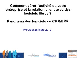Comment gérer l'activité de votre
entreprise et la relation client avec des
           logiciels libres ?

Panorama des logiciels de CRM/ERP

          Mercredi 28 mars 2012
 