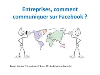 Entreprises, comment
communiquer sur Facebook ?
Ecobiz Jeunes Entreprises – 29 mai 2015 – Fabienne Combier
 