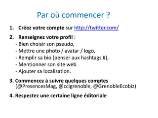 Par où commencer ? 
1. Créez votre compte sur http://twitter.com/ 
2. Renseignez votre profil : 
- Bien choisir son pseudo, 
- Mettre une photo / avatar / logo, 
- Remplir sa bio (penser aux hashtags #), 
- Mentionner son site web 
- Ajouter sa localisation. 
3. Commencez à suivre quelques comptes 
(@PresencesMag, @ccigrenoble, @GrenobleEcobiz) 
4. Respectez une certaine ligne éditoriale 
 