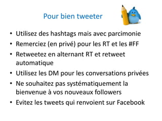 Pour bien tweeter 
• Utilisez des hashtags mais avec parcimonie 
• Remerciez (en privé) pour les RT et les #FF 
• Retweetez en alternant RT et retweet 
automatique 
• Utilisez les DM pour les conversations privées 
• Ne souhaitez pas systématiquement la 
bienvenue à vos nouveaux followers 
• Evitez les tweets qui renvoient sur Facebook 
 