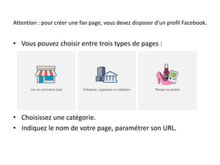 Attention : pour créer une fan page, vous devez disposer d’un profil Facebook. 
• Vous pouvez choisir entre trois types de pages : 
• Choisissez une catégorie. 
• Indiquez le nom de votre page, paramétrer son URL. 
 