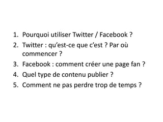 1. Pourquoi utiliser Twitter / Facebook ? 
2. Twitter : qu’est-ce que c’est ? Par où 
commencer ? 
3. Facebook : comment créer une page fan ? 
4. Quel type de contenu publier ? 
5. Comment ne pas perdre trop de temps ? 
 
