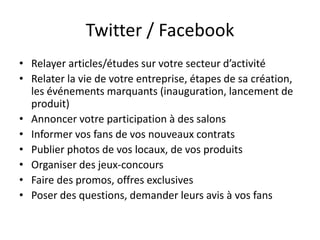 Twitter / Facebook 
• Relayer articles/études sur votre secteur d’activité 
• Relater la vie de votre entreprise, étapes de sa création, 
les événements marquants (inauguration, lancement de 
produit) 
• Annoncer votre participation à des salons 
• Informer vos fans de vos nouveaux contrats 
• Publier photos de vos locaux, de vos produits 
• Organiser des jeux-concours 
• Faire des promos, offres exclusives 
• Poser des questions, demander leurs avis à vos fans 
 