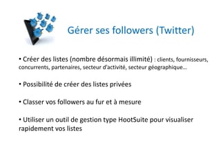 Gérer ses followers (Twitter) 
• Créer des listes (nombre désormais illimité) : clients, fournisseurs, 
concurrents, partenaires, secteur d’activité, secteur géographique… 
• Possibilité de créer des listes privées 
• Classer vos followers au fur et à mesure 
• Utiliser un outil de gestion type HootSuite pour visualiser 
rapidement vos listes 
 