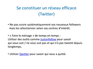 Se constituer un réseau efficace 
(Twitter) 
• Ne pas suivre systématiquement vos nouveaux followers 
mais les sélectionner selon vos centres d’intérêt. 
• « Faire le ménage » de temps en temps : 
Utiliser des outils comme Justonfollow pour savoir 
qui vous suit / ne vous suit pas et qui n’a pas tweeté depuis 
longtemps. 
• Utiliser Qwitter pour savoir qui vous a quitté. 
 