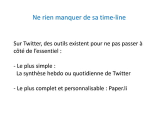 Ne rien manquer de sa time-line 
Sur Twitter, des outils existent pour ne pas passer à 
côté de l’essentiel : 
- Le plus simple : 
La synthèse hebdo ou quotidienne de Twitter 
- Le plus complet et personnalisable : Paper.li 
 