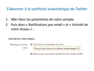 S’abonner à la synthèse automatique de Twitter 
1. Aller dans les paramètres de votre compte 
2. Puis dans « Notifications par email » et « Activité de 
votre réseau » : 
 