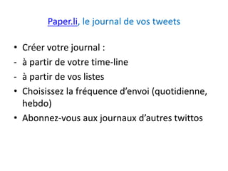 Paper.li, le journal de vos tweets 
• Créer votre journal : 
- à partir de votre time-line 
- à partir de vos listes 
• Choisissez la fréquence d’envoi (quotidienne, 
hebdo) 
• Abonnez-vous aux journaux d’autres twittos 
 