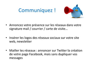 Communiquez ! 
• Annoncez votre présence sur les réseaux dans votre 
signature mail / courrier / carte de visite… 
• Insérer les logos des réseaux sociaux sur votre site 
web, newsletter 
• Mailler les réseaux : annoncer sur Twitter la création 
de votre page Facebook, mais sans dupliquer vos 
messages 
 