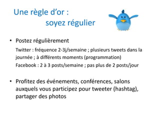 Une règle d’or : 
soyez régulier 
• Postez régulièrement 
Twitter : fréquence 2-3j/semaine ; plusieurs tweets dans la 
journée ; à différents moments (programmation) 
Facebook : 2 à 3 posts/semaine ; pas plus de 2 posts/jour 
• Profitez des événements, conférences, salons 
auxquels vous participez pour tweeter (hashtag), 
partager des photos 
 