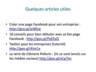 Quelques articles utiles 
• Créer une page Facebook pour son entreprise : 
http://goo.gl/ar80vq 
• 10 conseils pour bien débuter avec sa fan page 
Facebook : http://goo.gl/PaEExQ 
• Twitter pour les entreprises (tutoriel) 
http://goo.gl/4Vxi1a 
• La série de Clément Pellerin : [Ils se sont lancés sur 
les médias sociaux] http://goo.gl/xCp7en 
 