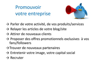 Promouvoir 
votre entreprise 
→ Parler de votre activité, de vos produits/services 
→ Relayer les articles de votre blog/site 
→ Attirer de nouveaux clients 
→ Proposer des offres promotionnels exclusives à vos 
fans/followers 
→Trouver de nouveaux partenaires 
→ Entretenir votre image, votre capital social 
→ Recruter 
 