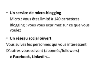 • Un service de micro-blogging 
Micro : vous êtes limité à 140 caractères 
Blogging : vous vous exprimez sur ce que vous 
voulez 
• Un réseau social ouvert 
Vous suivez les personnes qui vous intéressent 
D’autres vous suivent (abonnés/followers) 
≠ Facebook, LinkedIn… 
 