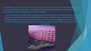 La ecología es una ciencia que hace parte de la naturaleza como también hace uso del reciclaje
con el cual podemos reutilizar y no contaminar el medio ambiente con tanta basura que hay
alrededor de nuestro espacio y de nuestro hábitat.
La reutilización de materiales es algo muy importante para el medio ambiente ,por ejemplo:
podemos utilizar las botellas plásticas para decorar interiores de viviendas como también para
embellecer los exteriores ,quiero mostrarles una zona de mi colegio la cual fue embellecida con
botellas plásticas que se utilizan como materas y hacen de el colegio una zona más Ecológica y
sostenible.
 