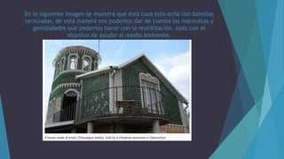 En la siguiente imagen se muestra que esta casa esta echa con botellas
recicladas, de esta manera nos podemos dar de cuenta las maravillas y
genialidades que podemos hacer con la reutilización .todo con el
objetivo de ayudar al medio Ambiente.
 