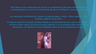 Este tema es muy importante por que es un componente clave para reducir desechos
contemporáneos y es el tercer componente de las tres R (Reducir, reciclar, reutilizar)
Los materiales reciclables son muchos incluyendo papel, cartón, vidrio, plástico, telas,
textiles, maderas entre otros.
En algunos casos no se puede reutilizar debido as la dificultad técnica o por un alto costo del
proceso es decir que el reciclaje se puede manejar Y en un producto para producir otros
materiales y se destinan a otras finalidades como el aprovechamiento energético
 
