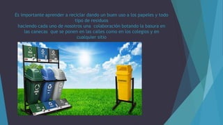 Es importante aprender a reciclar dando un buen uso a los papeles y todo
tipo de residuos
haciendo cada uno de nosotros una colaboración botando la basura en
las canecas que se ponen en las calles como en los colegios y en
cualquier sitio
 