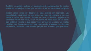 También es posible realizar un salvamento de componentes de ciertos
productos complejos ya sea por su valor o por su naturaleza peligrosa
existen varias cosas de decorar tu casa atraves del reciclaje. Las
manualidades recicladas no son solo con cosas de madera si no con
lámparas echas con pinzas, floreros en base a botellas, papeleras o
ceniceros hechos con latas, y así un sinfín de ideas otras de las cosas
que podemos reciclar y que pocas veces se hace es la ropa. Las modas
cambian muy frecuentemente y que muy pronto acabamos con decenas
de prendas, podemos crear diseños propios con el estilo que queramos.
 