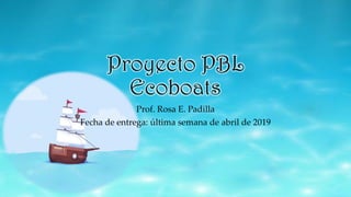Proyecto PBL
Ecoboats
Prof. Rosa E. Padilla
Fecha de entrega: última semana de abril de 2019
 