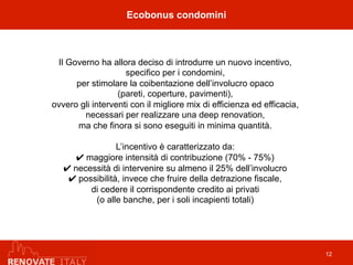 Ecobonus condomini
12
Il Governo ha allora deciso di introdurre un nuovo incentivo,
specifico per i condomini,
per stimolare la coibentazione dell’involucro opaco
(pareti, coperture, pavimenti),
ovvero gli interventi con il migliore mix di efficienza ed efficacia,
necessari per realizzare una deep renovation,
ma che finora si sono eseguiti in minima quantità.
L’incentivo è caratterizzato da:
✔ maggiore intensità di contribuzione (70% - 75%)
✔ necessità di intervenire su almeno il 25% dell’involucro
✔ possibilità, invece che fruire della detrazione fiscale,
di cedere il corrispondente credito ai privati
(o alle banche, per i soli incapienti totali)
 