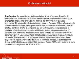 2-quinquies. La sussistenza delle condizioni di cui al comma 2-quater è
asseverata da professionisti abilitati mediante l'attestazione della prestazione
energetica degli edifici prevista dal decreto del Ministro dello sviluppo
economico 26 giugno 2015 di cui al citato comma 2-quater. L'Agenzia nazionale
per le nuove tecnologie, l'energia e lo sviluppo economico sostenibile (ENEA)
effettua controlli, anche a campione, su tali attestazioni, con procedure e
modalità disciplinate con decreto del Ministro dello sviluppo economico, di
concerto con il Ministro dell'economia e delle finanze, da emanare entro il 30
settembre 2017. La non veridicità dell'attestazione comporta la decadenza dal
beneficio, ferma restando la responsabilità del professionista ai sensi delle
disposizioni vigenti. Per le attività di cui al secondo periodo, è autorizzata in
favore dell'ENEA la spesa di 500.000 euro per l'anno 2017 e di 1 milione di euro
per ciascuno degli anni dal 2018 al 2021.
Ecobonus condomini
14
 