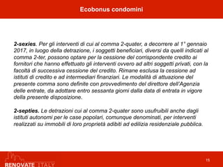 2-sexies. Per gli interventi di cui al comma 2-quater, a decorrere al 1° gennaio
2017, in luogo della detrazione, i soggetti beneficiari, diversi da quelli indicati al
comma 2-ter, possono optare per la cessione del corrispondente credito ai
fornitori che hanno effettuato gli interventi ovvero ad altri soggetti privati, con la
facoltà di successiva cessione del credito. Rimane esclusa la cessione ad
istituti di credito e ad intermediari finanziari. Le modalità di attuazione del
presente comma sono definite con provvedimento del direttore dell’Agenzia
delle entrate, da adottare entro sessanta giorni dalla data di entrata in vigore
della presente disposizione.
2-septies. Le detrazioni cui al comma 2-quater sono usufruibili anche dagli
istituti autonomi per le case popolari, comunque denominati, per interventi
realizzati su immobili di loro proprietà adibiti ad edilizia residenziale pubblica.
Ecobonus condomini
15
 