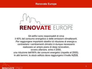 Renovate Europe
3
Gli edifici sono responsabili di circa
il 40% del consumo energetico e delle emissioni climalteranti.
Per raggiungere importanti obiettivi di riduzione di energia e
contrastare i cambiamenti climatici è dunque necessario
realizzare un ampio piano di deep renovation,
ovvero ottenere, entro il 2050,
una riduzione dell’80% dei consumi energetici (rispetto al 2005).
In altri termini, lo stock edilizio deve raggiungere il livello NZEB.
 