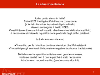 La situazione italiana
4
A che punto siamo in Italia?
Entro il 2021 tutti gli edifici di nuova costruzione
(e le ristrutturazioni importanti di primo livello)
devono conseguire il livello NZEB.
Questi interventi sono minimali rispetto alle dimensioni dello stock edilizio;
è necessario stimolare la riqualificazione profonda degli edifici esistenti.
In Italia esistono da anni:
✔ incentivo per le ristrutturazioni/manutenzioni di edifici esistenti
✔ incentivi per gli interventi di risparmio energetico (ecobonus tradizionale)
Tutti dicono che questi incentivi sono un grande successo;
vediamo perché non è così e perché è stato necessario
introdurre un nuovo incentivo (ecobonus condomini).
 