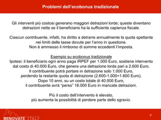 Gli interventi più costosi generano maggiori detrazioni lorde; queste diventano
detrazioni nette se il beneficiario ha la sufficiente capienza fiscale.
Ciascun contribuente, infatti, ha diritto a detrarre annualmente la quota spettante
nei limiti delle tasse dovute per l’anno in questione.
Non è ammesso il rimborso di somme eccedenti l’imposta.
Esempio su ecobonus tradizionale
Ipotesi: il beneficiario ogni anno paga IRPEF per 1.000 Euro, sostiene intervento
dal costo di 40.000 Euro, che genera una detrazione lorda pari a 2.600 Euro.
Il contribuente potrà portare in detrazione solo 1.000 Euro,
perdendo la restante quota di detrazione (2.600-1.000=1.600 Euro).
Dopo 10 anni, su un costo totale di 40.000 Euro,
il contribuente avrà “perso” 16.000 Euro in mancate detrazioni.
Più il costo dell’intervento è elevato,
più aumenta la possibilità di perdere parte dello sgravio.
9
Problemi dell’ecobonus tradizionale
 