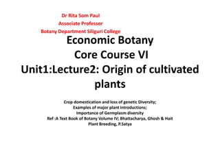 Economic Botany
Core Course VI
Unit1:Lecture2: Origin of cultivated
plants
Crop domestication and loss of genetic Diversity;
Examples of major plant introductions;
Importance of Germplasm diversity
Ref :A Text Book of Botany Volume IV; Bhattacharya, Ghosh & Hait
Plant Breeding, P.Satya
Dr Rita Som Paul
Associate Professor
Botany Department Siliguri College
 
