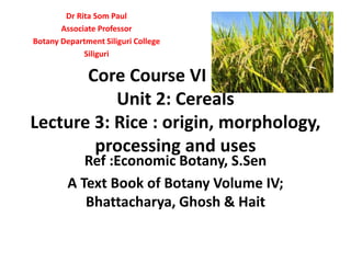 Core Course VI DSC -6
Unit 2: Cereals
Lecture 3: Rice : origin, morphology,
processing and uses
Ref :Economic Botany, S.Sen
A Text Book of Botany Volume IV;
Bhattacharya, Ghosh & Hait
Dr Rita Som Paul
Associate Professor
Botany Department Siliguri College
Siliguri
 