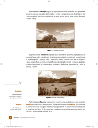 Aula 03 Ecossistemas Brasileiros8
Ombróﬁtas
São aquelas plantas
representada a maior parte
do tempo por sementes.
Xeróﬁtas
São as plantas que
resistem à falta de água.
No ecossistema de Campos (ﬁgura 2), há predominância das gramíneas, não apresentam
árvores ou elas são espaçadas, daí muita luz e ventos; a temperatura varia, durante o dia alta
e baixando a noite; na fauna há predomínio de ratos, cobras, guarás, emas, cupins, formigas
e muitos outros.
Figura 2 – Paisagens de campo
Seguimos para as Montanhas (ﬁgura 3). Esse ecossistema apresenta vegetação variável
com uma fauna pobre e os animais fortemente pigmentados em contraste com o branco
da neve nos picos; a radiação solar é muito mais intensa com um baixo teor de oxigênio,
e baixa temperatura, como exemplo da fauna podemos citar ihanas, a vicunha, a alpaca,
o condor (encontrado no continente sul americano). Na Europa, encontram-se a águia, a
camurça e outros.
Figura 3 – Vista de uma montanha
Partimos para os Desertos, nestes vamos encontrar uma vegetação composta de plantas
ombróﬁtas mas logo que chove germinam rápidamente, e as plantas xeróﬁtas; as gramíneas e
as palmas formam as paisagens dos oásis, nos lugares onde os lençóis freáticos estão quase
na superfície (ver ﬁgura 4). As chuvas são irregulares com precipitações anuais abaixo dos
250 mm a 300mm e baixa umidade do ar.
Eco_Bra_A03_MD_230610.indd Miolo8Eco_Bra_A03_MD_230610.indd Miolo8 23/06/10 11:2423/06/10 11:24
 